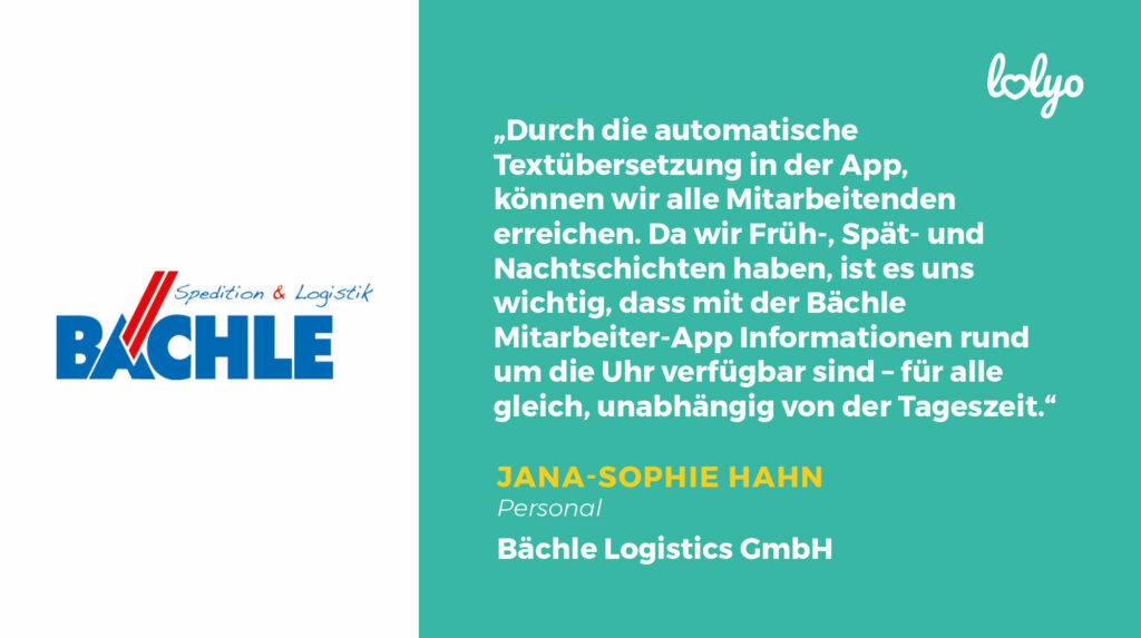 Baechle Mitarbeiter-App Zitat: „Durch die automatische Textübersetzung in der App, können wir alle Mitarbeitenden erreichen. Da wir Früh-, Spät- und Nachtschichten haben, ist es uns wichtig, dass mit der Bächle Mitarbeiter-App Informationen rund um die Uhr verfügbar sind – für alle gleich, unabhängig von der Tageszeit.“