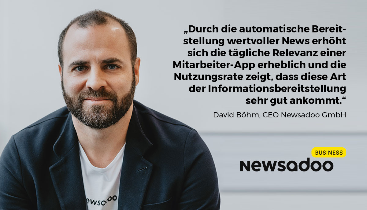 "Durch die automatische Bereitstellung wertvoller News erhöht sich die tägliche Relevanz einer Mitarbeiter-App erheblich. Die Nutzungsrate zeigt, dass diese Art der Informationsbereitstellung sehr gut ankommt." - Zitat von David Böhm, CEO der Newsadoo GmbH