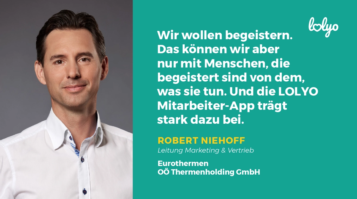 „Wir wollen begeistern. Das können wir aber nur mit Menschen, die begeistert sind von dem, was sie tun. Und die LOLYO Mitarbeiter-App trägt stark dazu bei.“ – Zitat von Robert Niehoff, Leitung Marketing & Vertrieb der Eurothermen - OOE Thermenholding GmbH