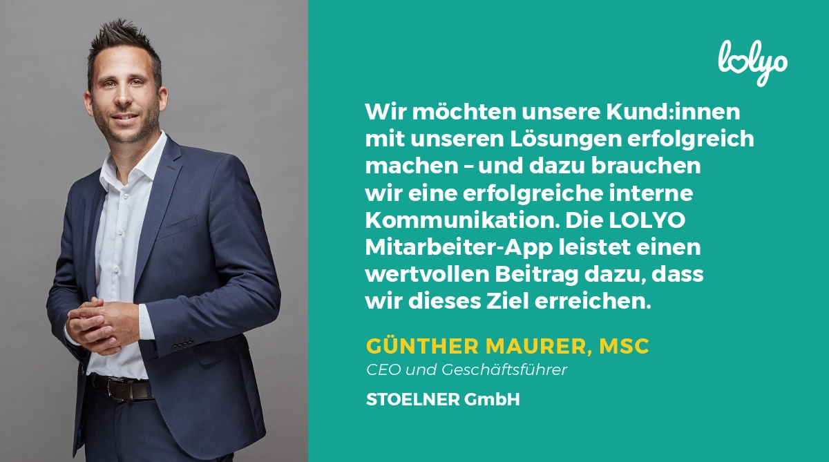 „Wir möchten unsere Kund:innen mit unseren Lösungen erfolgreich machen – und dazu brauchen wir eine erfolgreiche interne Kommunikation. Die LOLYO Mitarbeiter-App leistet einen wertvollen Beitrag dazu, dass wir dieses Ziel erreichen.“ Zitat zur Mitarbeiter-App von Günther Maurer, MSc, CEO und Geschäftsführer, STOELNER GmbH