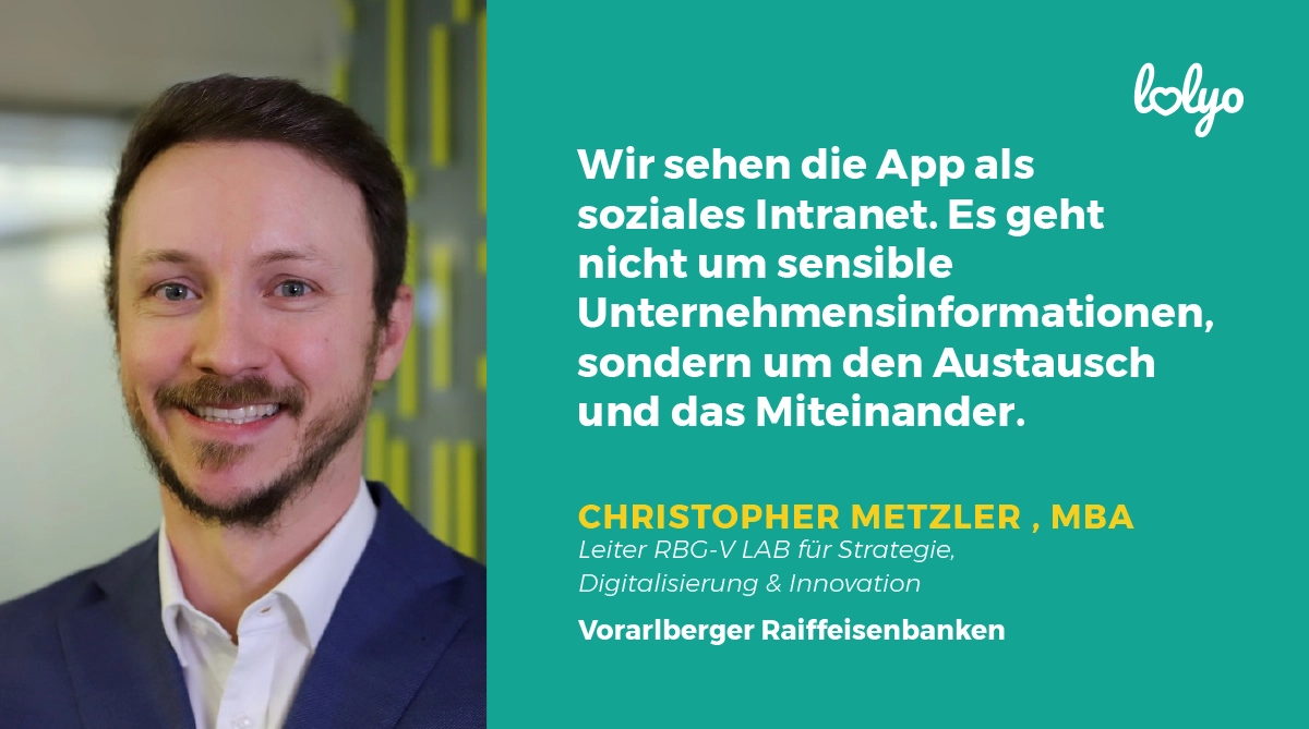 "Wir sehen die App als soziales Intranet. Es geht nicht um sensible Unternehmensinformationen, sondern um den Austausch und das Miteinander.“ Zitat zur Mitarbeiter-App von Christopher Metzler, MBA, Leiter RBG-V LAB für Strategie, Digitalisierung & Innovation, Vorarlberger Raiffeisenbanken