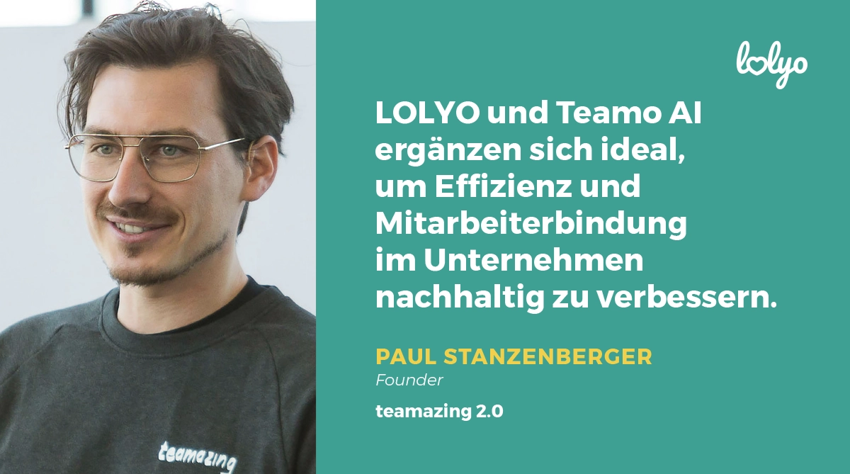 „LOLYO und TeamoAI ergänzen sich ideal, um Effizienz und Mitarbeiterbindung im Unternehmen nachhaltig zu verbessern.“ Zitat von Mitarbeiter-App Partner Paul Stanzenberger, Founder teamazing 2.0